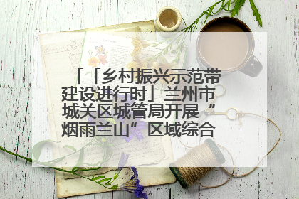 「乡村振兴示范带建设进行时」兰州市城关区城管局开展“烟雨兰山”区域综合整治专项行动