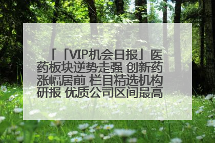 「VIP机会日报」医药板块逆势走强 创新药涨幅居前 栏目精选机构研报 优质公司区间最高涨34.9%