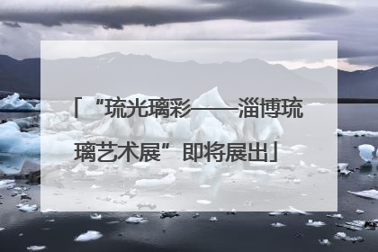 “琉光璃彩——淄博琉璃艺术展”即将展出