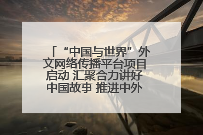 “中国与世界”外文网络传播平台项目启动 汇聚合力讲好中国故事 推进中外文明交流互鉴