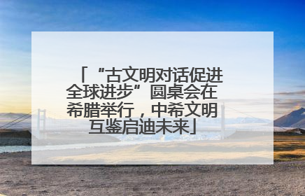 “古文明对话促进全球进步”圆桌会在希腊举行，中希文明互鉴启迪未来
