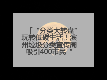 “分类大转盘”玩转低碳生活！滨州垃圾分类宣传周吸引400市民“趣学”政策