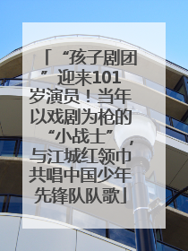 “孩子剧团”迎来101岁演员！当年以戏剧为枪的“小战士”，与江城红领巾共唱中国少年先锋队队歌