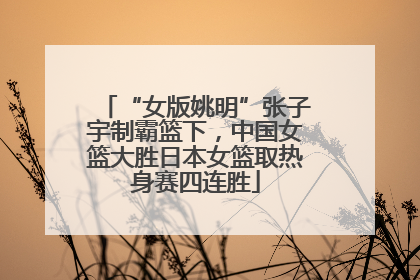 “女版姚明”张子宇制霸篮下，中国女篮大胜日本女篮取热身赛四连胜