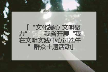 “文化凝心 文明聚力”——我省开展“我在文明实践中心过端午”群众主题活动