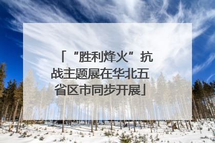 “胜利烽火”抗战主题展在华北五省区市同步开展