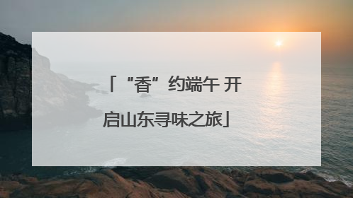 “香”约端午 开启山东寻味之旅