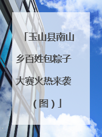 玉山县南山乡百姓包粽子大赛火热来袭（图）