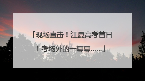 现场直击！江夏高考首日！考场外的一幕幕……