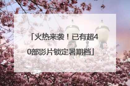 火热来袭！已有超40部影片锁定暑期档