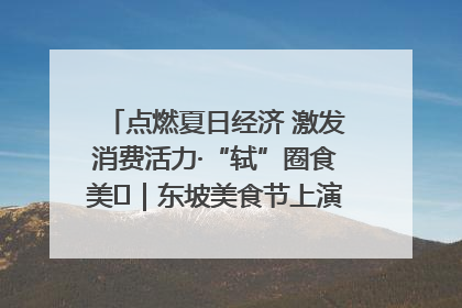 点燃夏日经济 激发消费活力·“轼”圈食美⑪｜东坡美食节上演“文化满汉全席”