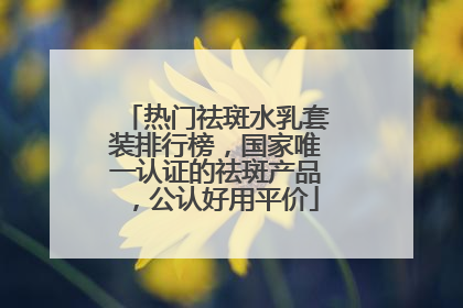 热门祛斑水乳套装排行榜，国家唯一认证的祛斑产品，公认好用平价