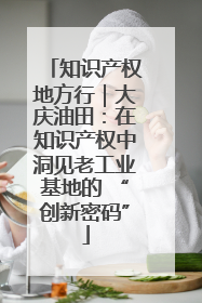 知识产权地方行｜大庆油田：在知识产权中洞见老工业基地的 “创新密码”