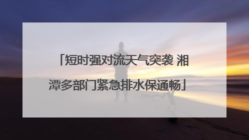 短时强对流天气突袭 湘潭多部门紧急排水保通畅
