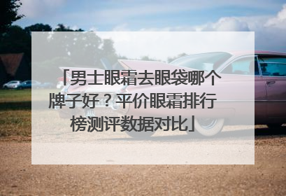 男士眼霜去眼袋哪个牌子好？平价眼霜排行榜测评数据对比