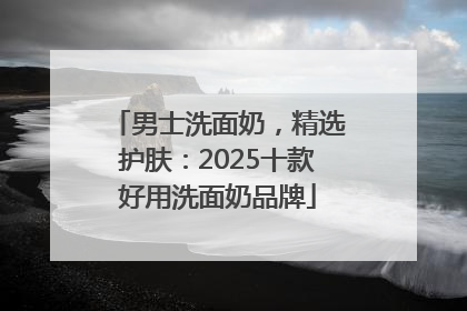男士洗面奶，精选护肤：2025十款好用洗面奶品牌