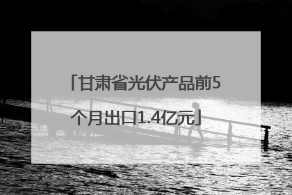 甘肃省光伏产品前5个月出口1.4亿元