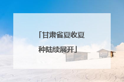 甘肃省夏收夏种陆续展开