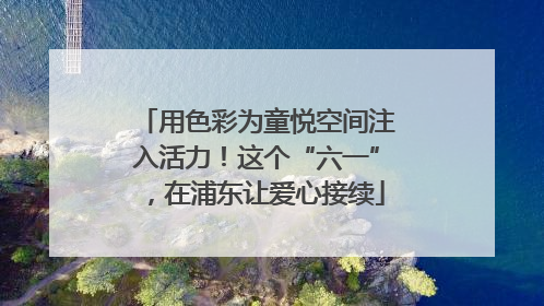 用色彩为童悦空间注入活力！这个“六一”，在浦东让爱心接续