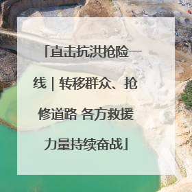直击抗洪抢险一线｜转移群众、抢修道路 各方救援力量持续奋战