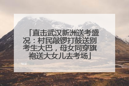 直击武汉新洲送考盛况：村民敲锣打鼓送别考生大巴，母女同穿旗袍送大女儿去考场