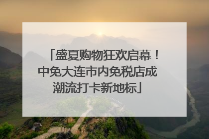 盛夏购物狂欢启幕！中免大连市内免税店成潮流打卡新地标