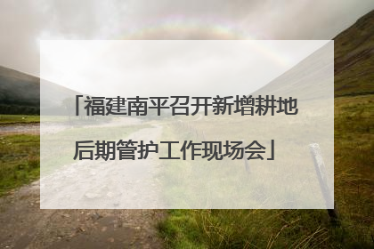 福建南平召开新增耕地后期管护工作现场会