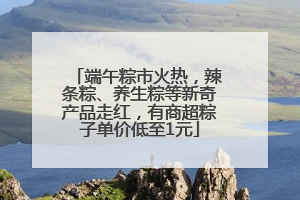 端午粽市火热，辣条粽、养生粽等新奇产品走红，有商超粽子单价低至1元
