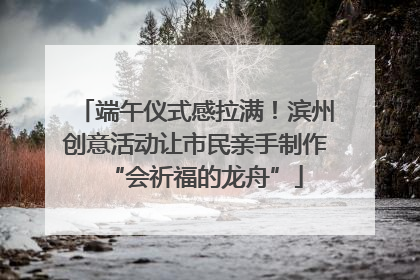端午仪式感拉满！滨州创意活动让市民亲手制作“会祈福的龙舟”
