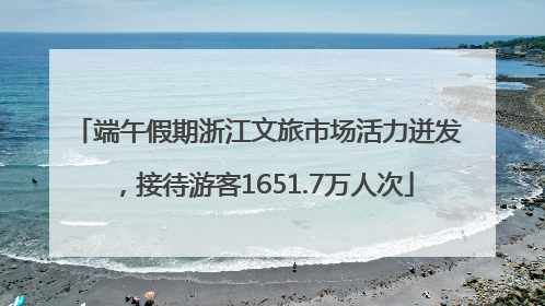端午假期浙江文旅市场活力迸发，接待游客1651.7万人次