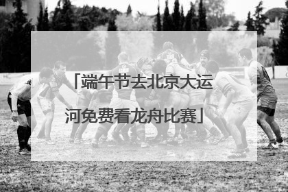 端午节去北京大运河免费看龙舟比赛
