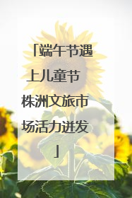 端午节遇上儿童节 株洲文旅市场活力迸发