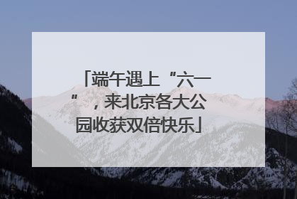 端午遇上“六一”，来北京各大公园收获双倍快乐