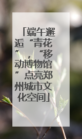 端午邂逅“青花”，“移动博物馆”点亮郑州城市文化空间