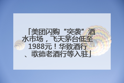 美团闪购“突袭”酒水市场，飞天茅台低至1988元！华致酒行、歌德老酒行等入驻
