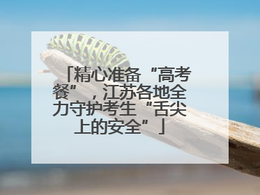 精心准备“高考餐”，江苏各地全力守护考生“舌尖上的安全”