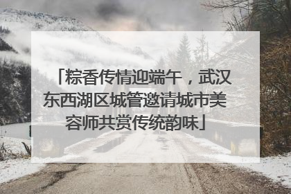 粽香传情迎端午，武汉东西湖区城管邀请城市美容师共赏传统韵味