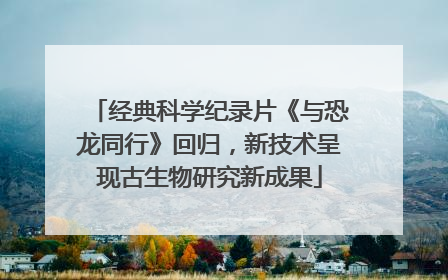 经典科学纪录片《与恐龙同行》回归，新技术呈现古生物研究新成果