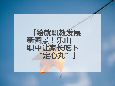 绘就职教发展新图景！乐山一职中让家长吃下“定心丸”