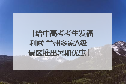 给中高考考生发福利啦 兰州多家A级景区推出暑期优惠