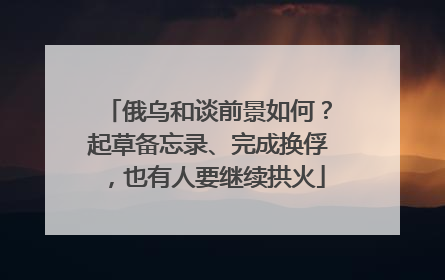 俄乌和谈前景如何?起草备忘录、完成换俘,也有人要继续拱火