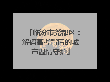 临汾市尧都区：解码高考背后的城市温情守护
