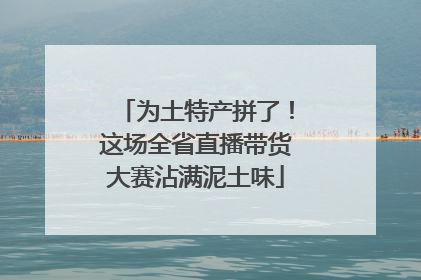 为土特产拼了！这场全省直播带货大赛沾满泥土味
