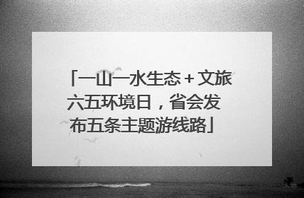 一山一水生态＋文旅 六五环境日，省会发布五条主题游线路