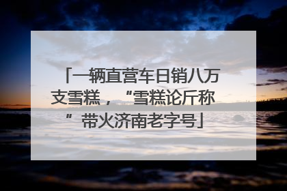 一辆直营车日销八万支雪糕，“雪糕论斤称”带火济南老字号
