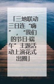 三地联动三日连“嗨”，“我们的节日·端午”主题活动上演花式出圈