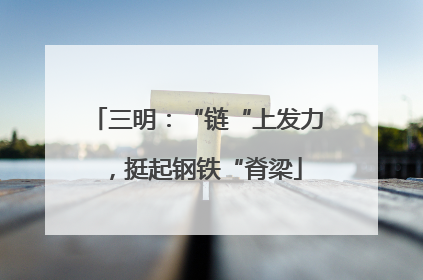 三明：“链“上发力，挺起钢铁“脊梁