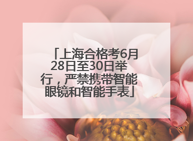 上海合格考6月28日至30日举行，严禁携带智能眼镜和智能手表