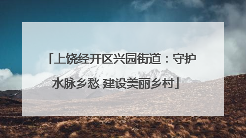 上饶经开区兴园街道：守护水脉乡愁 建设美丽乡村