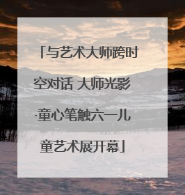 与艺术大师跨时空对话 大师光影·童心笔触六一儿童艺术展开幕